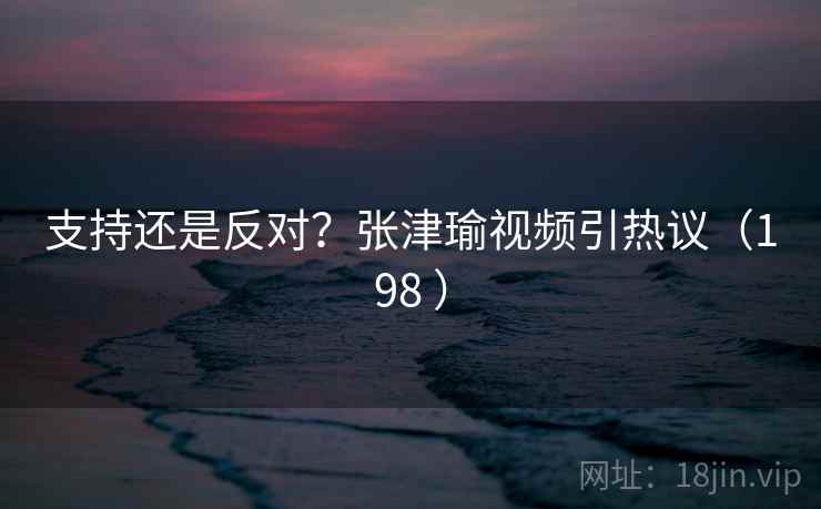 支持还是反对？张津瑜视频引热议（198 ）