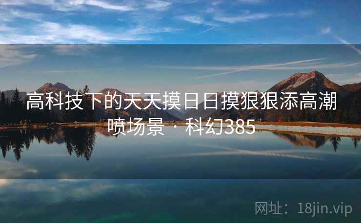 高科技下的天天摸日日摸狠狠添高潮喷场景 · 科幻385