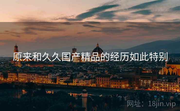 原来和久久国产精品的经历如此特别