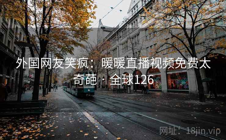 外国网友笑疯：暖暖直播视频免费太奇葩 · 全球126