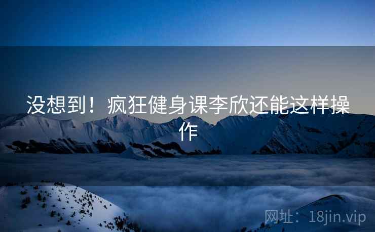 没想到！疯狂健身课李欣还能这样操作