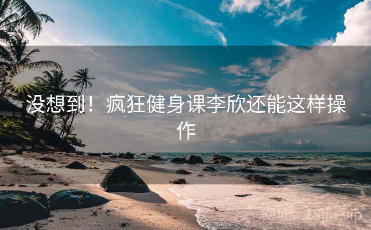 没想到！疯狂健身课李欣还能这样操作