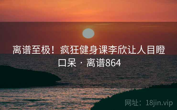 离谱至极！疯狂健身课李欣让人目瞪口呆 · 离谱864