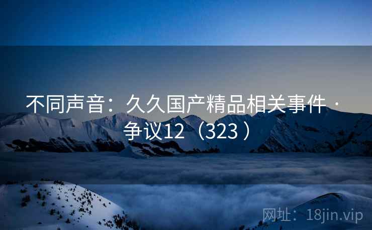不同声音：久久国产精品相关事件 · 争议12（323 ）
