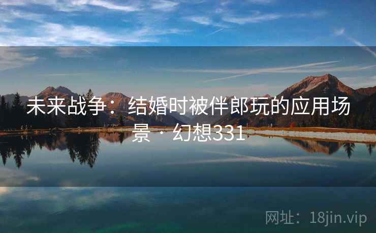 未来战争：结婚时被伴郎玩的应用场景 · 幻想331
