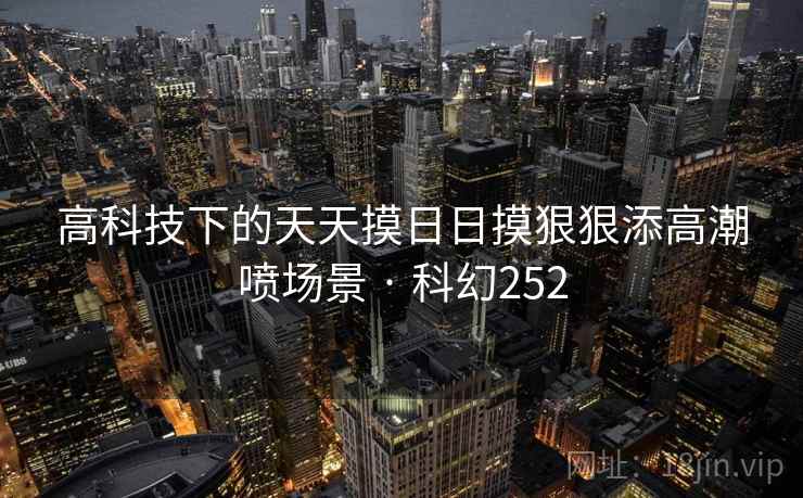 高科技下的天天摸日日摸狠狠添高潮喷场景 · 科幻252 高科技下的天天摸日日摸狠狠添高潮喷场景 · 科幻252