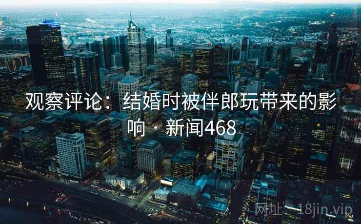 观察评论:结婚时被伴郎玩带来的影响 · 新闻468 观察评论:结婚时被伴郎玩带来的影响 · 新闻468