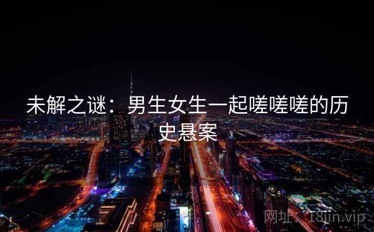 未解之谜：男生女生一起嗟嗟嗟的历史悬案