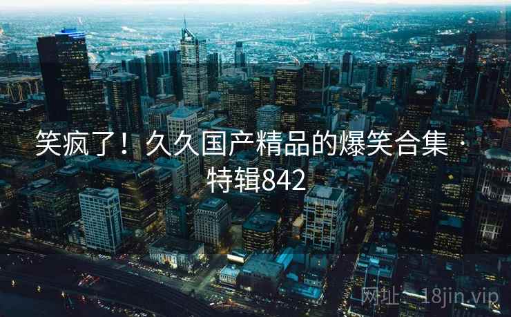 笑疯了!久久国产精品的爆笑合集 · 特辑842 笑疯了!久久国产精品的爆笑合集 · 特辑842