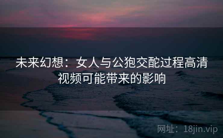 未来幻想：女人与公狍交酡过程高清视频可能带来的影响