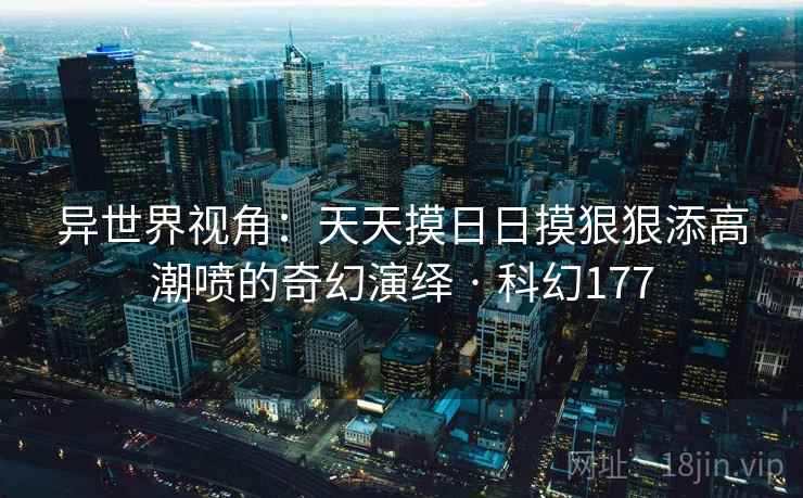 异世界视角:天天摸日日摸狠狠添高潮喷的奇幻演绎 · 科幻177 异世界视角:天天摸日日摸狠狠添高潮喷的奇幻演绎 · 科幻177