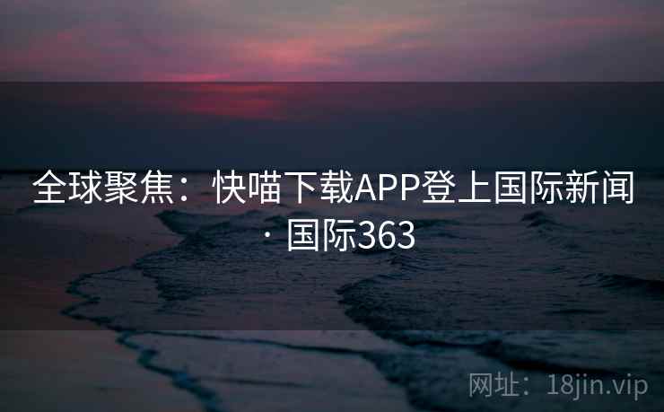 全球聚焦:快喵下载APP登上国际新闻 · 国际363 全球聚焦:快喵下载APP登上国际新闻 · 国际363